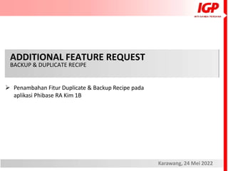 ADDITIONAL FEATURE REQUEST
BACKUP & DUPLICATE RECIPE
Karawang, 24 Mei 2022
 Penambahan Fitur Duplicate & Backup Recipe pada
aplikasi Phibase RA Kim 1B
 