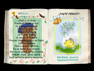 Paste -
2009
„Viaţa e un drum
Presărat cu rău şi bun,
Cu o singură barieră,
Ultima frontieră.
Gândul e o floare
Ce-nvie şi moare,
Şi moare şi renaşte
Precum Hristos în ziua de Paşte.
Iubirea-i iubire
Fără o anume definire,
Ea se naşte şi-nfloreşte,
Dar nu se usucă, nu se ofileşte.
Adevăr, viaţă, gând, iubire…
Iată definiţia pentru nemurire.”
PAŞTE FERICIT!
Sănătate, bucurii,
împliniri!!!!!!!!!!!!!