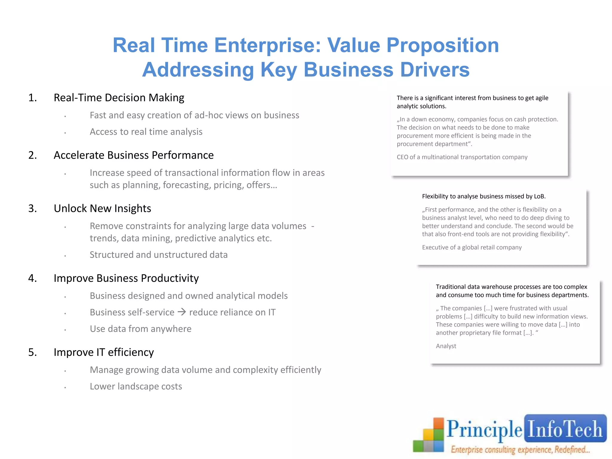 Real Time Enterprise: Value Proposition 
Addressing Key Business Drivers 
1. Real-Time Decision Making 
• Fast and easy creation of ad-hoc views on business 
• Access to real time analysis 
2. Accelerate Business Performance 
• Increase speed of transactional information flow in areas 
such as planning, forecasting, pricing, offers… 
3. Unlock New Insights 
• Remove constraints for analyzing large data volumes - 
trends, data mining, predictive analytics etc. 
• Structured and unstructured data 
4. Improve Business Productivity 
• Business designed and owned analytical models 
• Business self-service  reduce reliance on IT 
• Use data from anywhere 
5. Improve IT efficiency 
• Manage growing data volume and complexity efficiently 
• Lower landscape costs 
There is a significant interest from business to get agile 
analytic solutions. 
„In a down economy, companies focus on cash protection. 
The decision on what needs to be done to make 
procurement more efficient is being made in the 
procurement department“. 
CEO of a multinational transportation company 
Flexibility to analyse business missed by LoB. 
„First performance, and the other is flexibility on a 
business analyst level, who need to do deep diving to 
better understand and conclude. The second would be 
that also front-end tools are not providing flexibility“. 
Executive of a global retail company 
Traditional data warehouse processes are too complex 
and consume too much time for business departments. 
„ The companies […] were frustrated with usual 
problems […] difficulty to build new information views. 
These companies were willing to move data […] into 
another proprietary file format […]. “ 
Analyst 
 