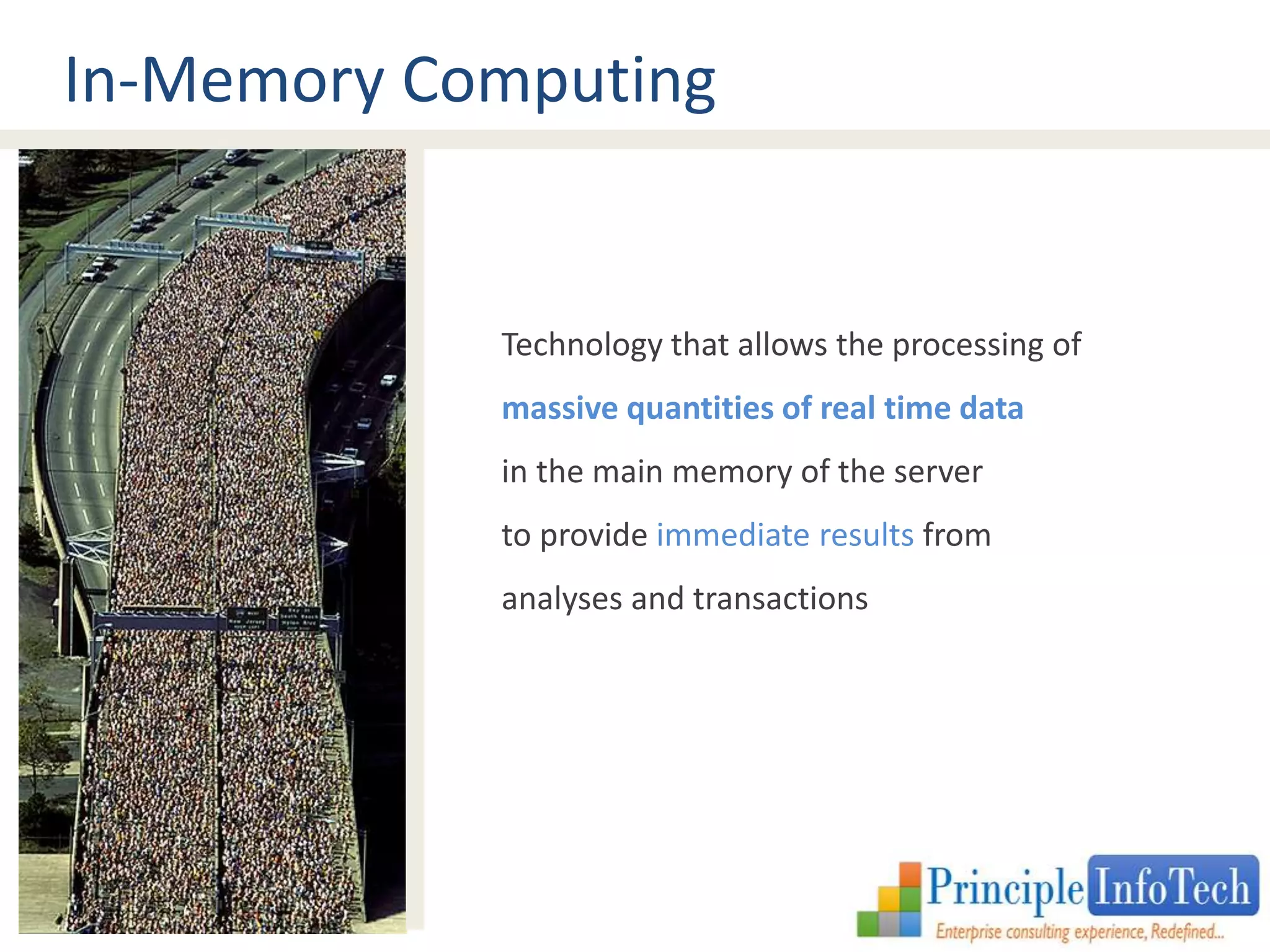 In-Memory Computing 
Technology that allows the processing of 
massive quantities of real time data 
in the main memory of the server 
to provide immediate results from 
analyses and transactions 
 