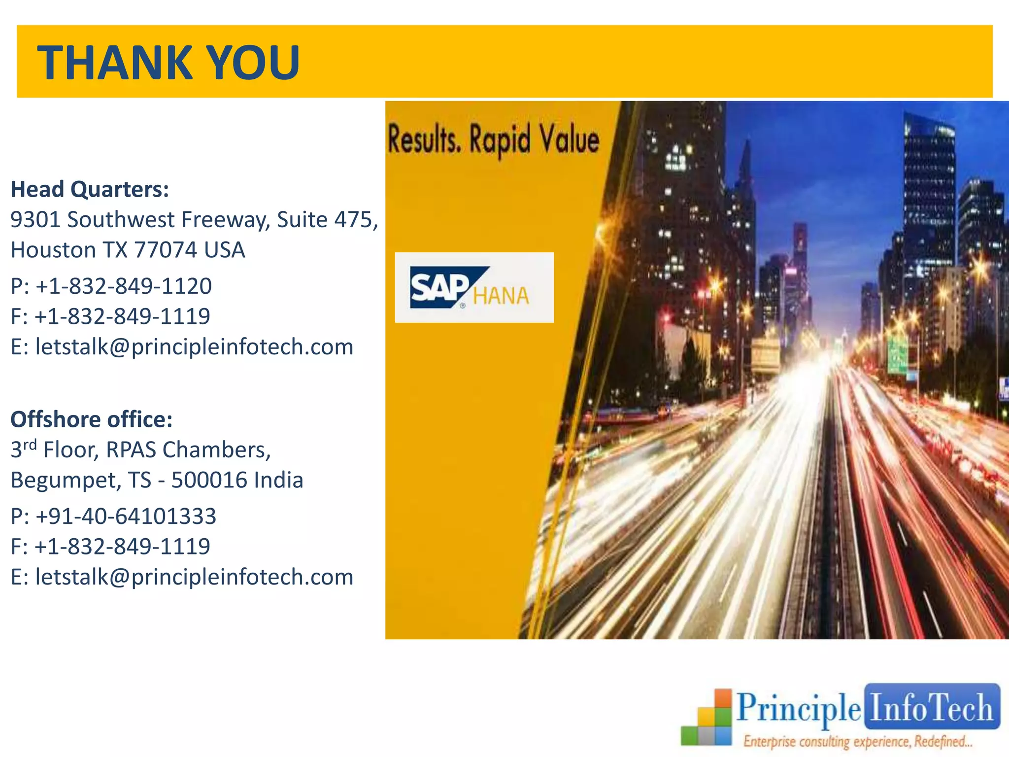 THANK YOU 
Head Quarters: 
9301 Southwest Freeway, Suite 475, 
Houston TX 77074 USA 
P: +1-832-849-1120 
F: +1-832-849-1119 
E: letstalk@principleinfotech.com 
Offshore office: 
3rd Floor, RPAS Chambers, 
Begumpet, TS - 500016 India 
P: +91-40-64101333 
F: +1-832-849-1119 
E: letstalk@principleinfotech.com 
