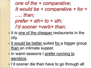 one of the + comparative;
It would be + comparative + for +
..... than;
prefer + sth+ to + sth;
I’d sooner +verb+ than;
 It is one of the cheaper restaurants in the
city.
 It would be better suited for a bigger group
than an intimate supper.
 In warm seasons I prefer running to
aerobics.
 I’d sooner die than have to go through all
 