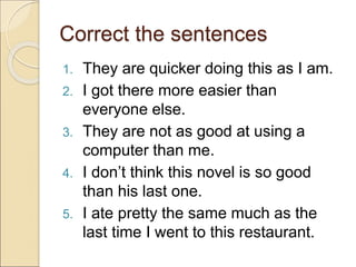 Correct the sentences
1. They are quicker doing this as I am.
2. I got there more easier than
everyone else.
3. They are not as good at using a
computer than me.
4. I don’t think this novel is so good
than his last one.
5. I ate pretty the same much as the
last time I went to this restaurant.
 