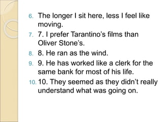 6. The longer I sit here, less I feel like
moving.
7. 7. I prefer Tarantino’s films than
Oliver Stone’s.
8. 8. He ran as the wind.
9. 9. He has worked like a clerk for the
same bank for most of his life.
10. 10. They seemed as they didn’t really
understand what was going on.
 