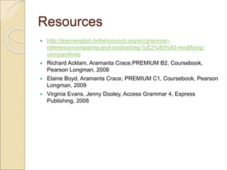 Resources
 http://learnenglish.britishcouncil.org/en/grammar-
reference/comparing-and-contrasting-%E2%80%93-modifying-
comparatives
 Richard Acklam, Aramanta Crace,PREMIUM B2, Coursebook,
Pearson Longman, 2008
 Elaine Boyd, Aramanta Crace, PREMIUM C1, Coursebook, Pearson
Longman, 2009
 Virginia Evans, Jenny Dooley, Access Grammar 4, Express
Publishing, 2008
 