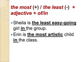 the most (+) / the least (-) +
adjective + of/in
Sheila is the least easy-going
girl in the group.
Erin is the most artistic child
in the class.
 