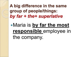 A big difference in the same
group of people/things:
by far + the+ superlative
Maria is by far the most
responsible employee in
the company.
 