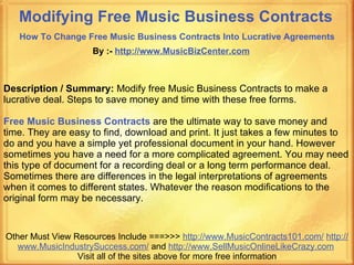Modifying Free Music Business Contracts   How To Change Free Music Business Contracts Into Lucrative Agreements   By :-  http:// www.MusicBizCenter.com Other Must View Resources Include ===>>>  http://www.MusicContracts101.com/   http:// www.MusicIndustrySuccess.com /  and  http:// www.SellMusicOnlineLikeCrazy.com   Visit all of the sites above for more free information Description / Summary:  Modify free Music Business Contracts to make a lucrative deal. Steps to save money and time with these free forms. Free Music Business Contracts   are the ultimate way to save money and time. They are easy to find, download and print. It just takes a few minutes to do and you have a simple yet professional document in your hand. However sometimes you have a need for a more complicated agreement. You may need this type of document for a recording deal or a long term performance deal. Sometimes there are differences in the legal interpretations of agreements when it comes to different states. Whatever the reason modifications to the original form may be necessary. 