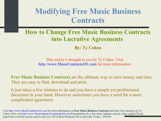 Modifying Free Music Business Contracts How to Change Free Music Business Contracts into Lucrative Agreements   By: Ty Cohen Free Music Business Contracts   are the ultimate way to save money and time. They are easy to find, download and print.  It just takes a few minutes to do and you have a simple yet professional document in your hand. However sometimes you have a need for a more complicated agreement.   Visit  http://www.MusicContracts101.com  for more information on  Free Music Business Contracts  and other free resources by Ty Cohen. Also visit  http://www. MusicIndustryCoachingClub .com/ freecdarticles  for a free music industry success video, audio CD and report that reveal the secrets used to sell over 150 Gold & Platinum CDs world wide. (Value - $49.99) This article is brought to you by Ty Cohen. Visit  http://www.MusicContracts101.com  for more information. 