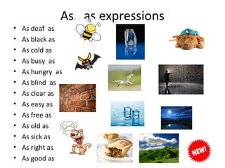 •
•
•
•
•
•
•
•
•
•
•
•
•

As.. as expressions
As deaf as
As black as
As cold as
As busy as
As hungry as
As blind as
As clear as
As easy as
As free as
As old as
As sick as
As right as
As good as

 