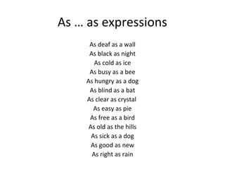 As … as expressions
As deaf as a wall
As black as night
As cold as ice
As busy as a bee
As hungry as a dog
As blind as a bat
As clear as crystal
As easy as pie
As free as a bird
As old as the hills
As sick as a dog
As good as new
As right as rain

 