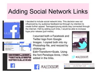 Adding Social Network Links
I decided to include social network links. This decision was not
influenced by my audience feedback but through my intention to
create further appeal. Teenagers/young adults stay connected through
the internet- I felt by adding such links, I would be able to increase
hype prior release (pull media).
I sourced both a Facebook and
Twitter logo from Google
Images. I copied both into my
Photoshop file, and resized by
clicking on
Edit>Transform>Scale. Using
the font Penelope Anne, I then
added in the links.
 
