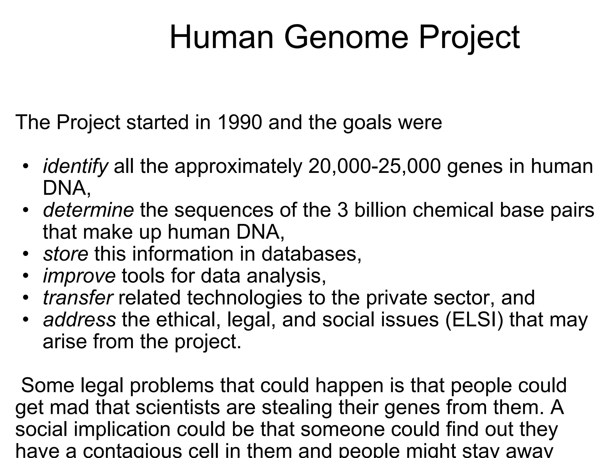                  Human Genome Project The Project started in 1990 and the goals were    identify  all the approximately 20,000-25,000 genes in human DNA,  determine  the sequences of the 3 billion chemical base pairs that make up human DNA,  store  this information in databases,  improve  tools for data analysis,  transfer  related technologies to the private sector, and  address  the ethical, legal, and social issues (ELSI) that may arise from the project.      Some legal problems that could happen is that people could get mad that scientists are stealing their genes from them. A social implication could be that someone could find out they have a contagious cell in them and people might stay away from them.     