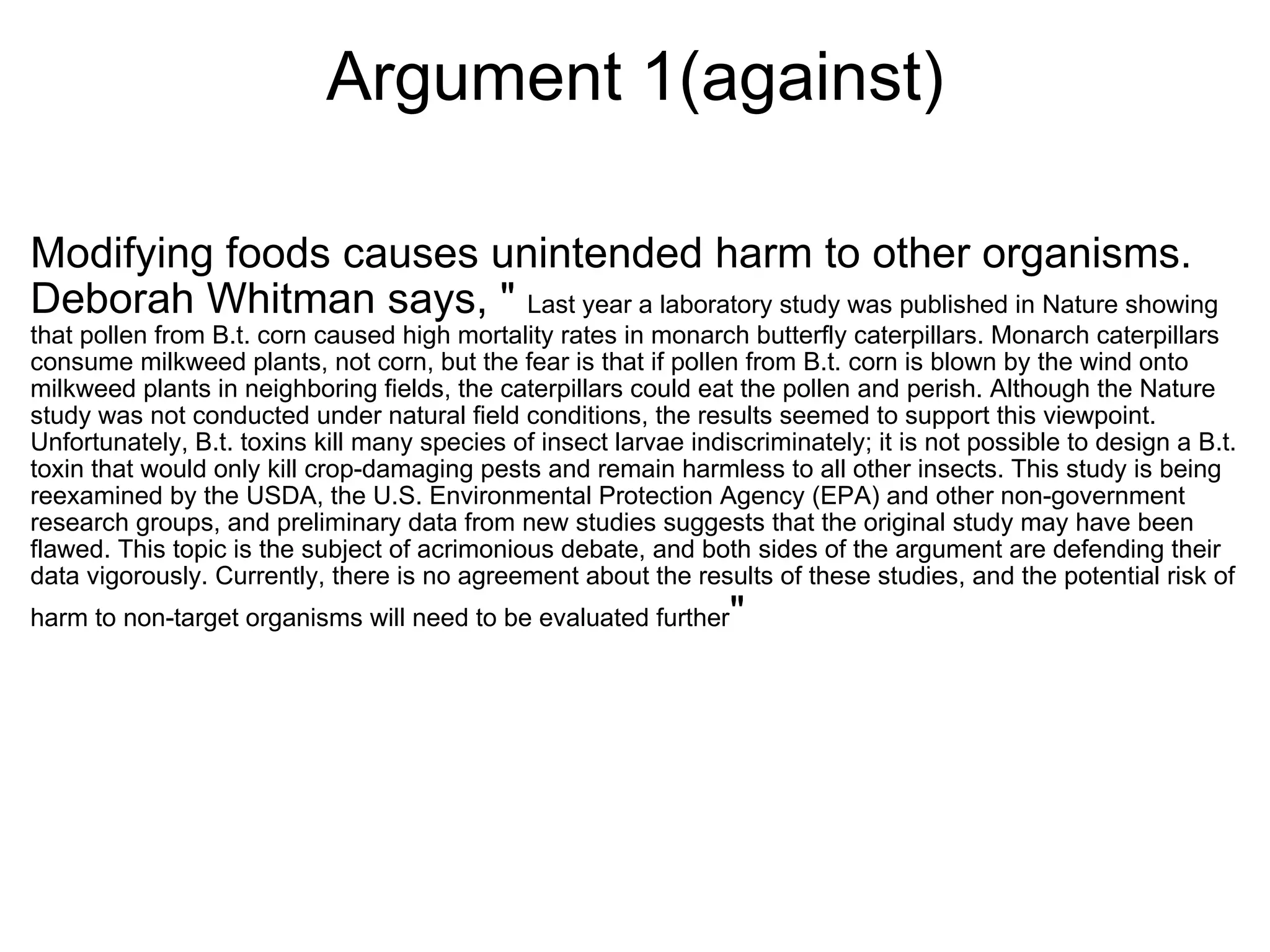 Argument 1(against) Modifying foods causes unintended harm to other organisms. Deborah Whitman says, "  Last year a laboratory study was published in Nature showing that pollen from B.t. corn caused high mortality rates in monarch butterfly caterpillars. Monarch caterpillars consume milkweed plants, not corn, but the fear is that if pollen from B.t. corn is blown by the wind onto milkweed plants in neighboring fields, the caterpillars could eat the pollen and perish. Although the Nature study was not conducted under natural field conditions, the results seemed to support this viewpoint. Unfortunately, B.t. toxins kill many species of insect larvae indiscriminately; it is not possible to design a B.t. toxin that would only kill crop-damaging pests and remain harmless to all other insects. This study is being reexamined by the USDA, the U.S. Environmental Protection Agency (EPA) and other non-government research groups, and preliminary data from new studies suggests that the original study may have been flawed. This topic is the subject of acrimonious debate, and both sides of the argument are defending their data vigorously. Currently, there is no agreement about the results of these studies, and the potential risk of harm to non-target organisms will need to be evaluated further " 