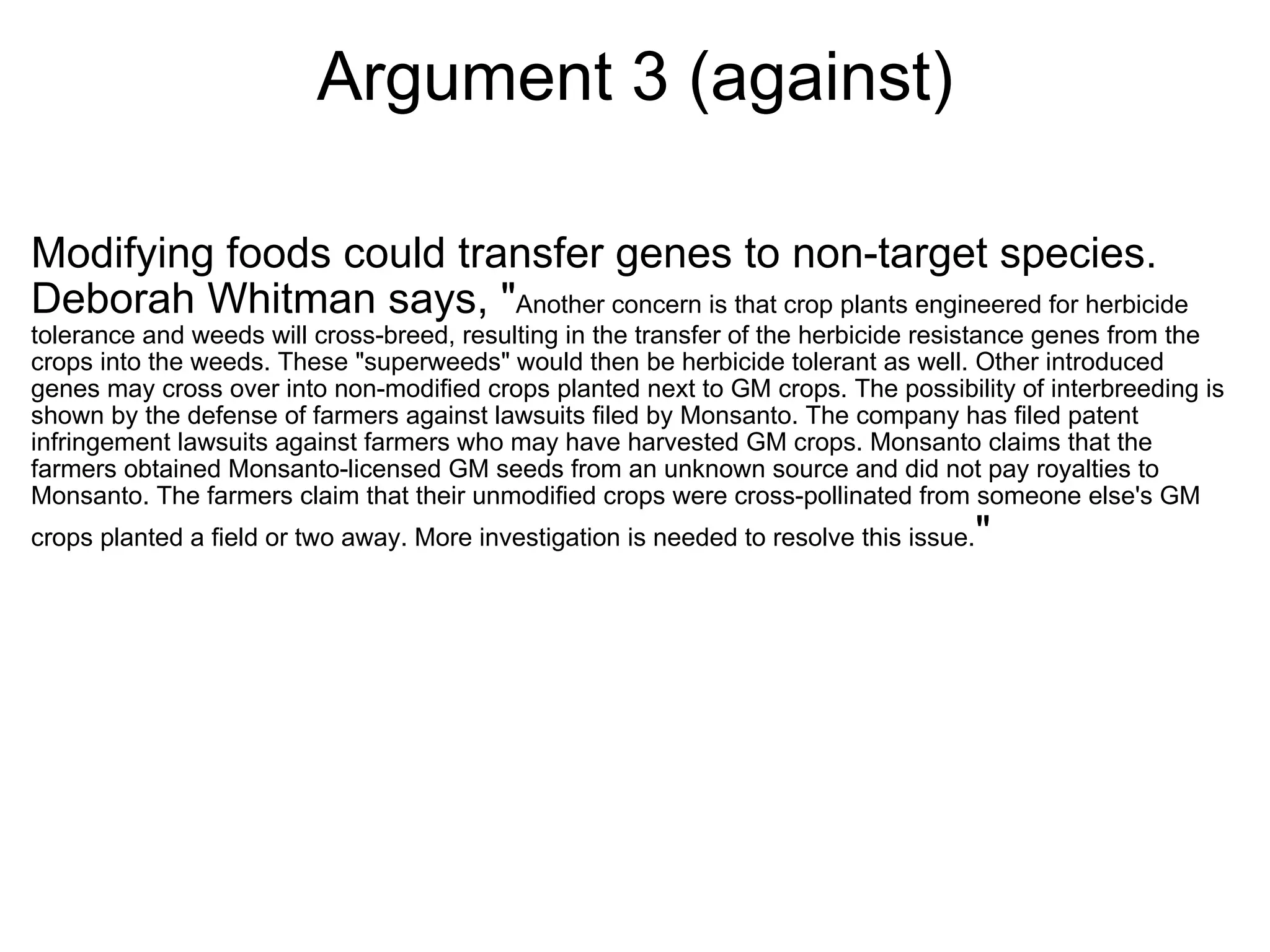 Argument 3 (against) Modifying foods could transfer genes to non-target species. Deborah Whitman says, " Another concern is that crop plants engineered for herbicide tolerance and weeds will cross-breed, resulting in the transfer of the herbicide resistance genes from the crops into the weeds. These "superweeds" would then be herbicide tolerant as well. Other introduced genes may cross over into non-modified crops planted next to GM crops. The possibility of interbreeding is shown by the defense of farmers against lawsuits filed by Monsanto. The company has filed patent infringement lawsuits against farmers who may have harvested GM crops. Monsanto claims that the farmers obtained Monsanto-licensed GM seeds from an unknown source and did not pay royalties to Monsanto. The farmers claim that their unmodified crops were cross-pollinated from someone else's GM crops planted a field or two away. More investigation is needed to resolve this issue. " 