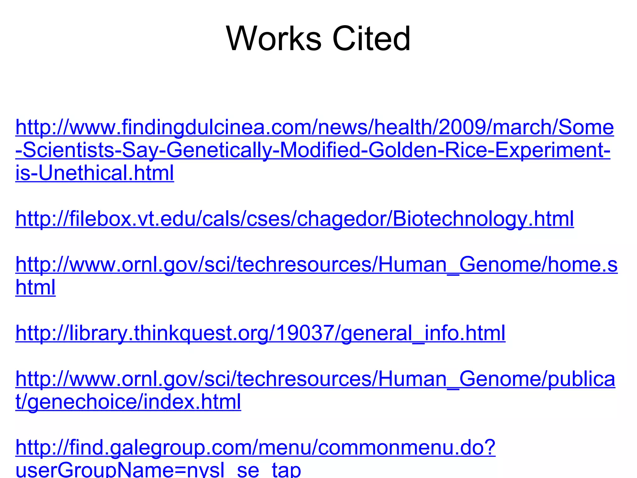 Works Cited http://www.findingdulcinea.com/news/health/2009/march/Some-Scientists-Say-Genetically-Modified-Golden-Rice-Experiment-is-Unethical.html   http://filebox.vt.edu/cals/cses/chagedor/Biotechnology.html   http://www.ornl.gov/sci/techresources/Human_Genome/home.shtml   http://library.thinkquest.org/19037/general_info.html   http://www.ornl.gov/sci/techresources/Human_Genome/publicat/genechoice/index.html   http://find.galegroup.com/menu/commonmenu.do?userGroupName=nysl_se_tap   http://www.csa.com/discoveryguides/gmfood/overview.php   http://www.emc.maricopa.edu/faculty/farabee/BIOBK/BioBookhumgen.html 