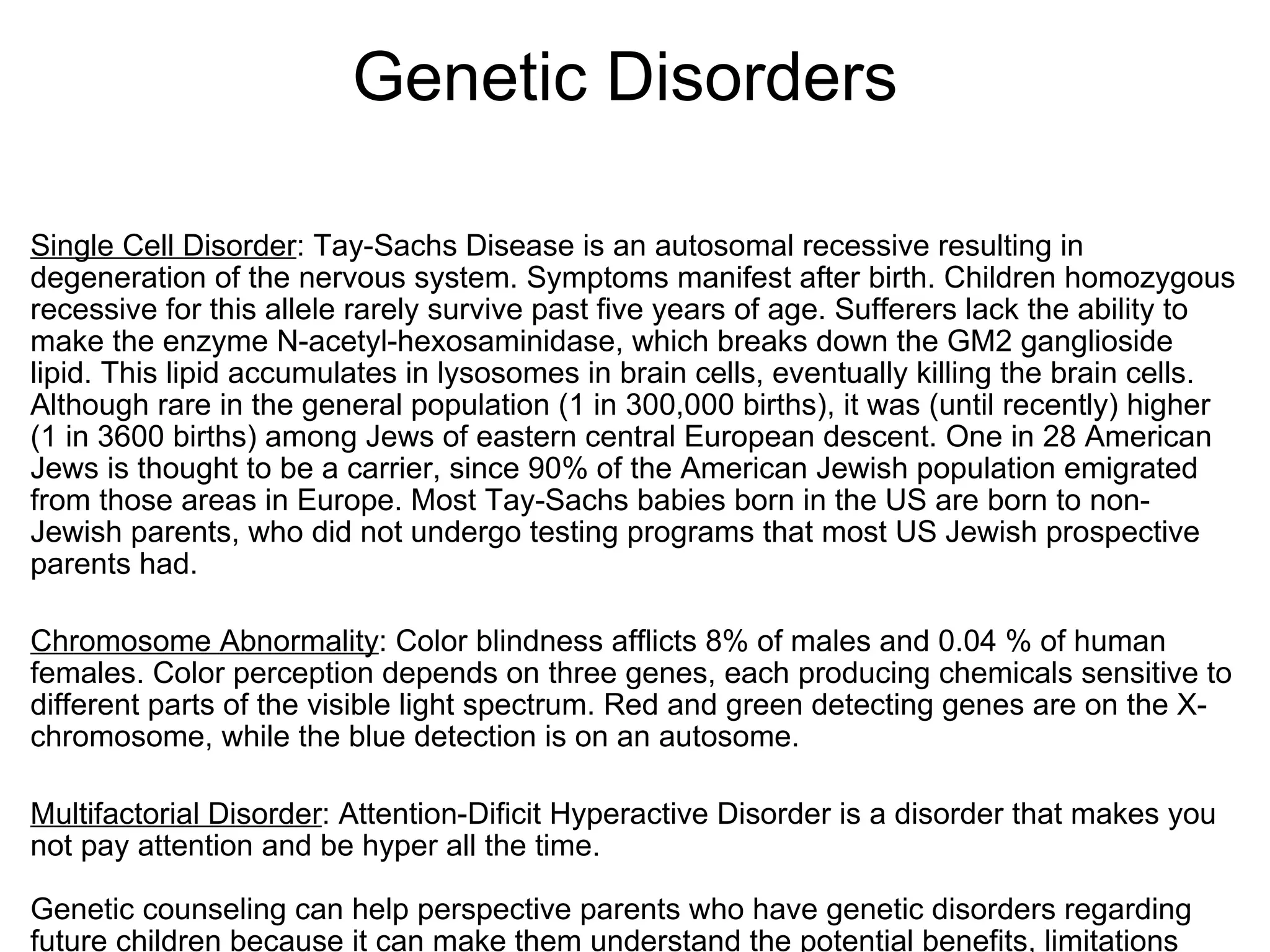                   Genetic Disorders Single Cell Disorder : Tay-Sachs Disease is an autosomal recessive resulting in degeneration of the nervous system. Symptoms manifest after birth. Children homozygous recessive for this allele rarely survive past five years of age. Sufferers lack the ability to make the enzyme N-acetyl-hexosaminidase, which breaks down the GM2 ganglioside lipid. This lipid accumulates in lysosomes in brain cells, eventually killing the brain cells. Although rare in the general population (1 in 300,000 births), it was (until recently) higher (1 in 3600 births) among Jews of eastern central European descent. One in 28 American Jews is thought to be a carrier, since 90% of the American Jewish population emigrated from those areas in Europe. Most Tay-Sachs babies born in the US are born to non-Jewish parents, who did not undergo testing programs that most US Jewish prospective parents had.   Chromosome Abnormality : Color blindness afflicts 8% of males and 0.04 % of human females. Color perception depends on three genes, each producing chemicals sensitive to different parts of the visible light spectrum. Red and green detecting genes are on the X-chromosome, while the blue detection is on an autosome.   Multifactorial Disorder : Attention-Dificit Hyperactive Disorder is a disorder that makes you not pay attention and be hyper all the time.   Genetic counseling can help perspective parents who have genetic disorders regarding future children because it can make them understand the potential benefits, limitations and  risk of a genetic test.   Karyotypes are used to predict genetic disorders because if someone is missing a chromosome or has one more than they should, they will know if someone has a genetic disorder. 