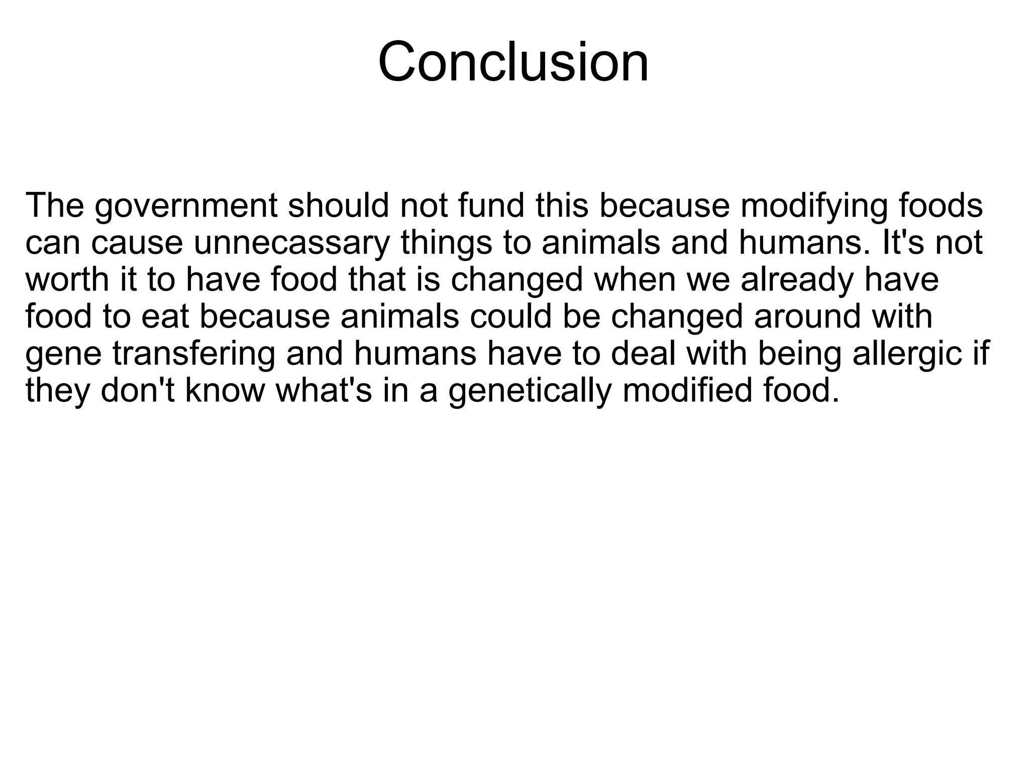 Conclusion The government should not fund this because modifying foods can cause unnecassary things to animals and humans. It's not worth it to have food that is changed when we already have food to eat because animals could be changed around with gene transfering and humans have to deal with being allergic if they don't know what's in a genetically modified food. 