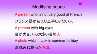 Modifying nouns
A person who is not very good at French
フランス語があまり上手じゃない人
A person with big eyes
A photo which I took in summer holiday
夏休みに撮った写真
目が大きい人/大きい目の人
 
