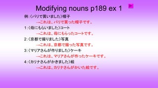 Modifying nouns p189 ex 1
例：〈パリで買いました〉帽子
→これは、パリで買った帽子です。
1：〈母にもらいました〉コート
→これは、母にもらったコートです。
2：〈京都で撮りました〉写真
→これは、京都で撮った写真です。
3：〈マリアさんが作りました〉ケーキ
→これは、マリアさんが作ったケーキです。
4：〈カリナさんがかきました〉絵
→これは、カリナさんがかいた絵です。
 