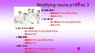 Modifying nouns p189 ex 3
2：赤いネクタイ（鈴木）
→赤いネクタイをしている人はだれですか。
…鈴木さんです。
3：眼鏡（高橋）
→眼鏡をかけている人はだれですか。
…高橋さんです。
4：帽子（中村）
→帽子をかぶっている人はだれですか。
…中村さんです。
例：着物（渡辺）
→着物を着ている人はだれですか。
…渡辺さんです。
1：赤い靴（林）
→赤い靴をはいている人はだれですか。
…林さんです。
 