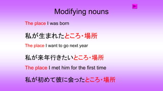 Modifying nouns
The place I was born
私が生まれたところ・場所
The place I want to go next year
The place I met him for the first time
私が初めて彼に会ったところ・場所
私が来年行きたいところ・場所
 