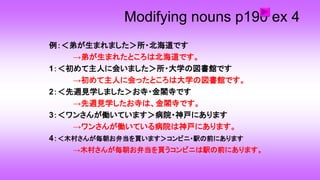 Modifying nouns p190 ex 4
例：＜弟が生まれました＞所・北海道です
→弟が生まれたところは北海道です。
1：＜初めて主人に会いました＞所・大学の図書館です
→初めて主人に会ったところは大学の図書館です。
2：＜先週見学しました＞お寺・金閣寺です
→先週見学したお寺は、金閣寺です。
3：＜ワンさんが働いています＞病院・神戸にあります
→ワンさんが働いている病院は神戸にあります。
4：＜木村さんが毎朝お弁当を買います＞コンビニ・駅の前にあります
→木村さんが毎朝お弁当を買うコンビニは駅の前にあります。
 