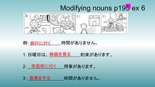 Modifying nouns p193 ex 6
例：＿＿＿＿＿＿＿時間がありません。
1：日曜日は、＿＿＿＿＿＿＿約束があります。
2：＿＿＿＿＿＿＿＿用事があります。
3：＿＿＿＿＿＿＿＿時間がありません。
銀行に行く
映画を見る
市役所に行く
食事をする
 