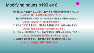 Modifying nouns p190 ex 8
例：昼ごはんを食べましたか。（食べます・時間がありませんでした）
→いいえ。食べる時間がありませんでした。
1：あしたは都合がいいですか。（市役所へ行きます・用事があります）
→いいえ。市役所へ行く用事があります。
2：カラオケに行きますか。（部長と食事をします・約束があります）
→いいえ。部長と食事をする約束があります。
3：けさニュースを見ましたか。（テレビを見ます・時間がありませんでした）
→いいえ。テレビをみる時間がありませんでした。
4：よく本を買いますか。（本を読みます・時間がありません）
→いいえ。本を読む時間がありません。
 