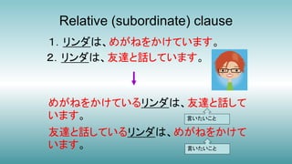 Relative (subordinate) clause
１．リンダは、めがねをかけています。
２．リンダは、友達と話しています。
めがねをかけているリンダは、友達と話して
います。
友達と話しているリンダは、めがねをかけて
います。
言いたいこと
言いたいこと
 