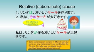 Relative (subordinate) clause
１．リンダは、おいしいケーキを作ります。
２．私は、そのケーキが大好きです。
私は、リンダが作るおいしいケーキが大好
きです。
Some sentences can combine in different ways but
some can only make sense in one combination like
this one. So make sure you double check
combined sentences make sense or not.
It is referring to
a specific item.
 