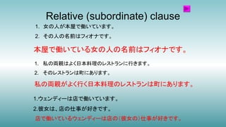 Relative (subordinate) clause
1.ウェンディーは店で働いています。
2.彼女は、店の仕事が好きです。
店で働いているウェンディーは店の（彼女の）仕事が好きです。
1. 女の人が本屋で働いています。
2. その人の名前はフィオナです。
1. 私の両親はよく日本料理のレストランに行きます。
2. そのレストランは町にあります。
私の両親がよく行く日本料理のレストランは町にあります。
本屋で働いている女の人の名前はフィオナです。
 