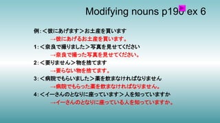 Modifying nouns p190 ex 6
例：＜彼にあげます＞お土産を買います
→彼にあげるお土産を買います。
1：＜奈良で撮りました＞写真を見せてください
→奈良で撮った写真を見せてください。
2：＜要りません＞物を捨てます
→要らない物を捨てます。
3：＜病院でもらいました＞薬を飲まなければなりません
→病院でもらった薬を飲まなければなりません。
4：＜イーさんのとなりに座っています＞人を知っていますか
→イーさんのとなりに座っている人を知っていますか。
 