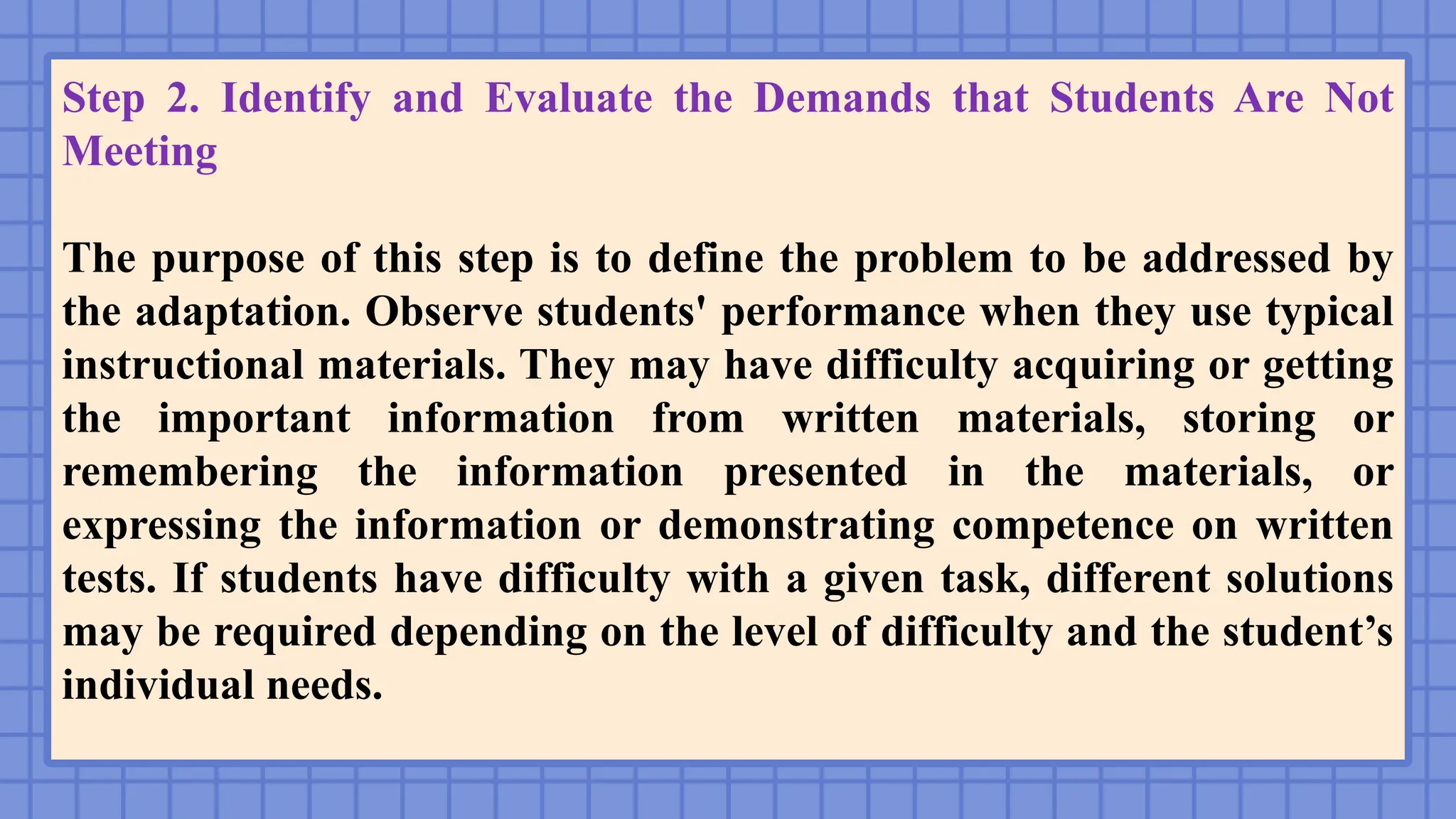 Step 2. Identify and Evaluate the Demands that Students Are Not
Meeting
The purpose of this step is to define the problem to be addressed by
the adaptation. Observe students' performance when they use typical
instructional materials. They may have difficulty acquiring or getting
the important information from written materials, storing or
remembering the information presented in the materials, or
expressing the information or demonstrating competence on written
tests. If students have difficulty with a given task, different solutions
may be required depending on the level of difficulty and the student’s
individual needs.
 