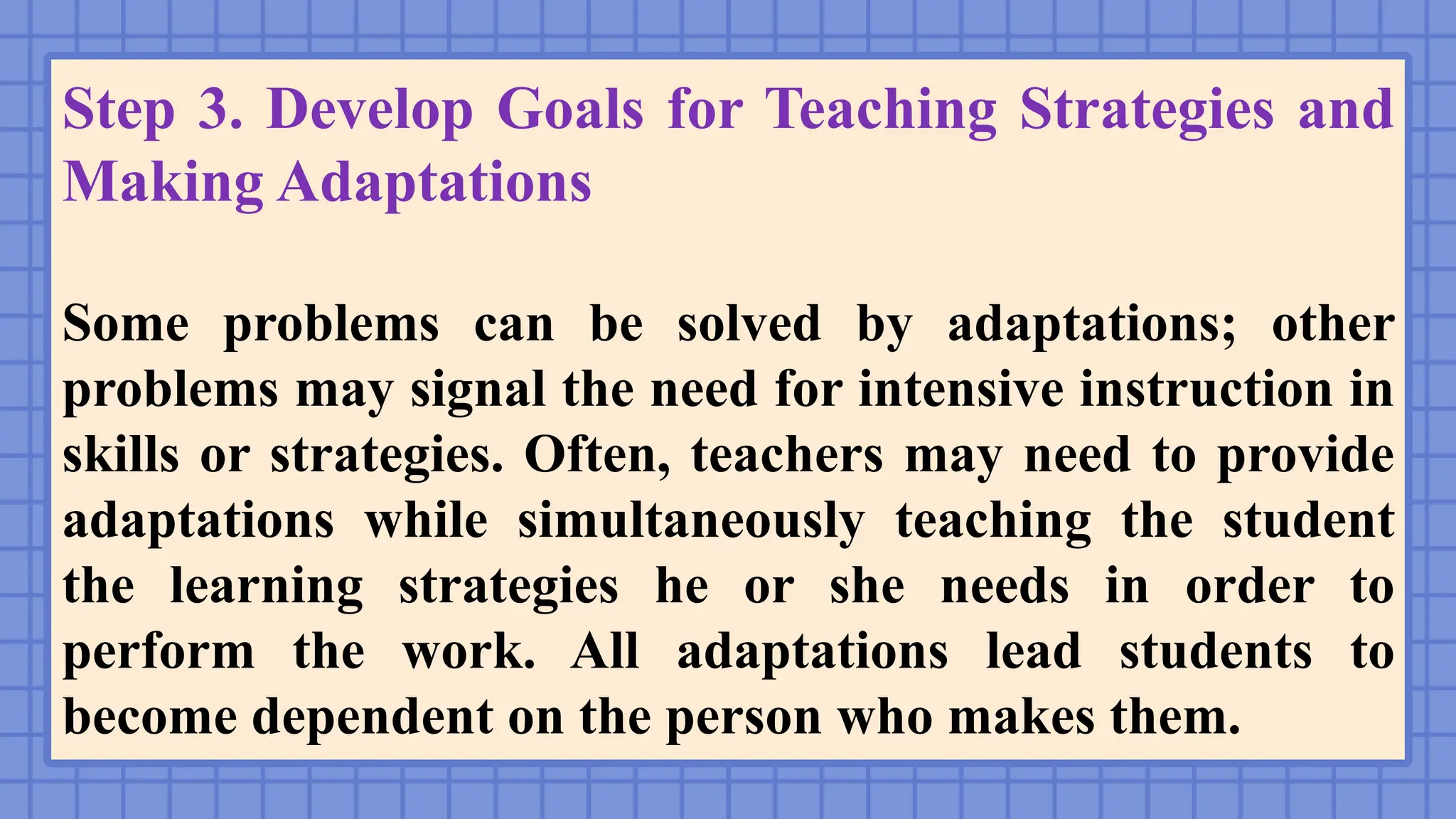 Step 3. Develop Goals for Teaching Strategies and
Making Adaptations
Some problems can be solved by adaptations; other
problems may signal the need for intensive instruction in
skills or strategies. Often, teachers may need to provide
adaptations while simultaneously teaching the student
the learning strategies he or she needs in order to
perform the work. All adaptations lead students to
become dependent on the person who makes them.
 