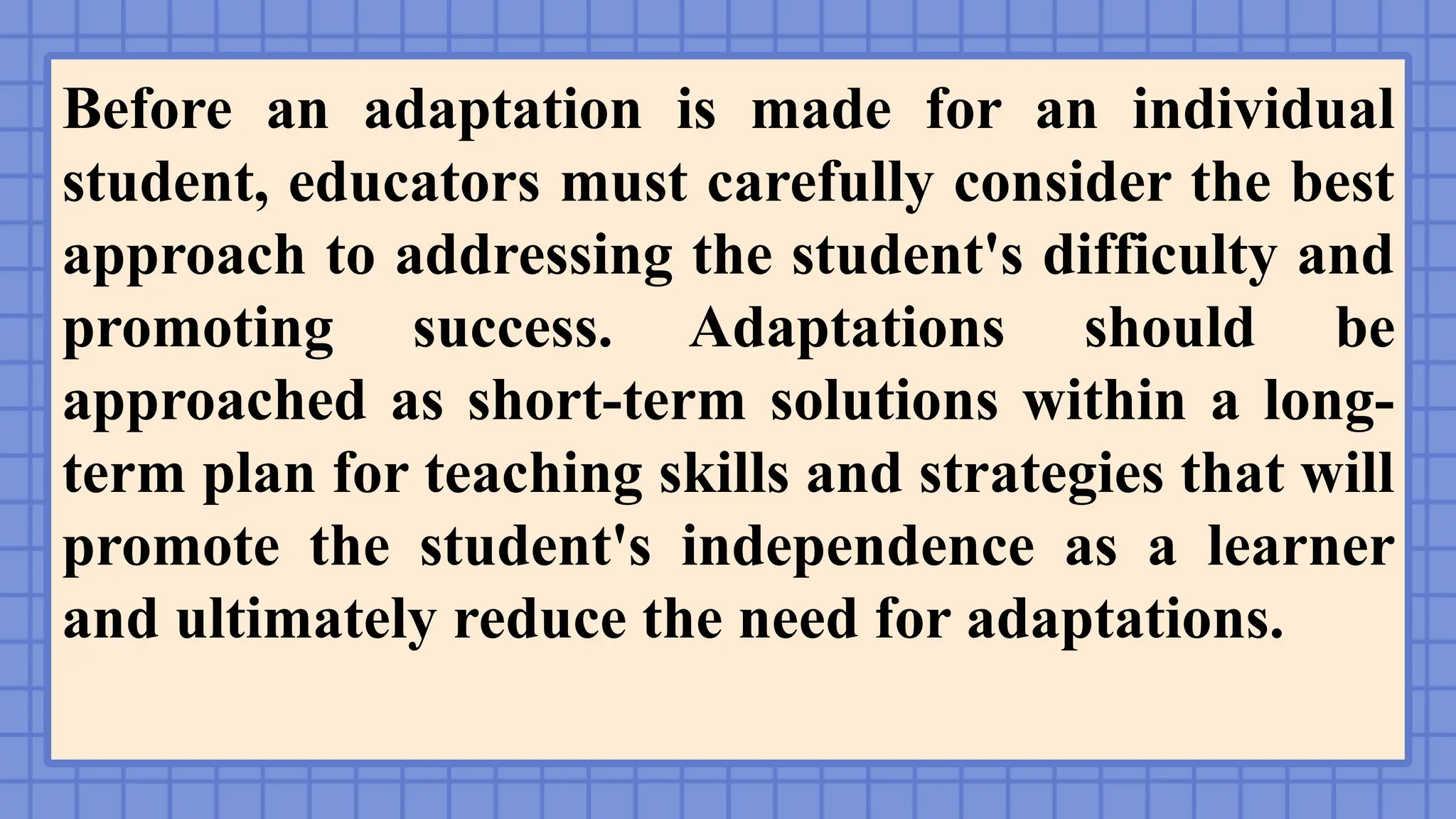 Before an adaptation is made for an individual
student, educators must carefully consider the best
approach to addressing the student's difficulty and
promoting success. Adaptations should be
approached as short-term solutions within a long-
term plan for teaching skills and strategies that will
promote the student's independence as a learner
and ultimately reduce the need for adaptations.
 