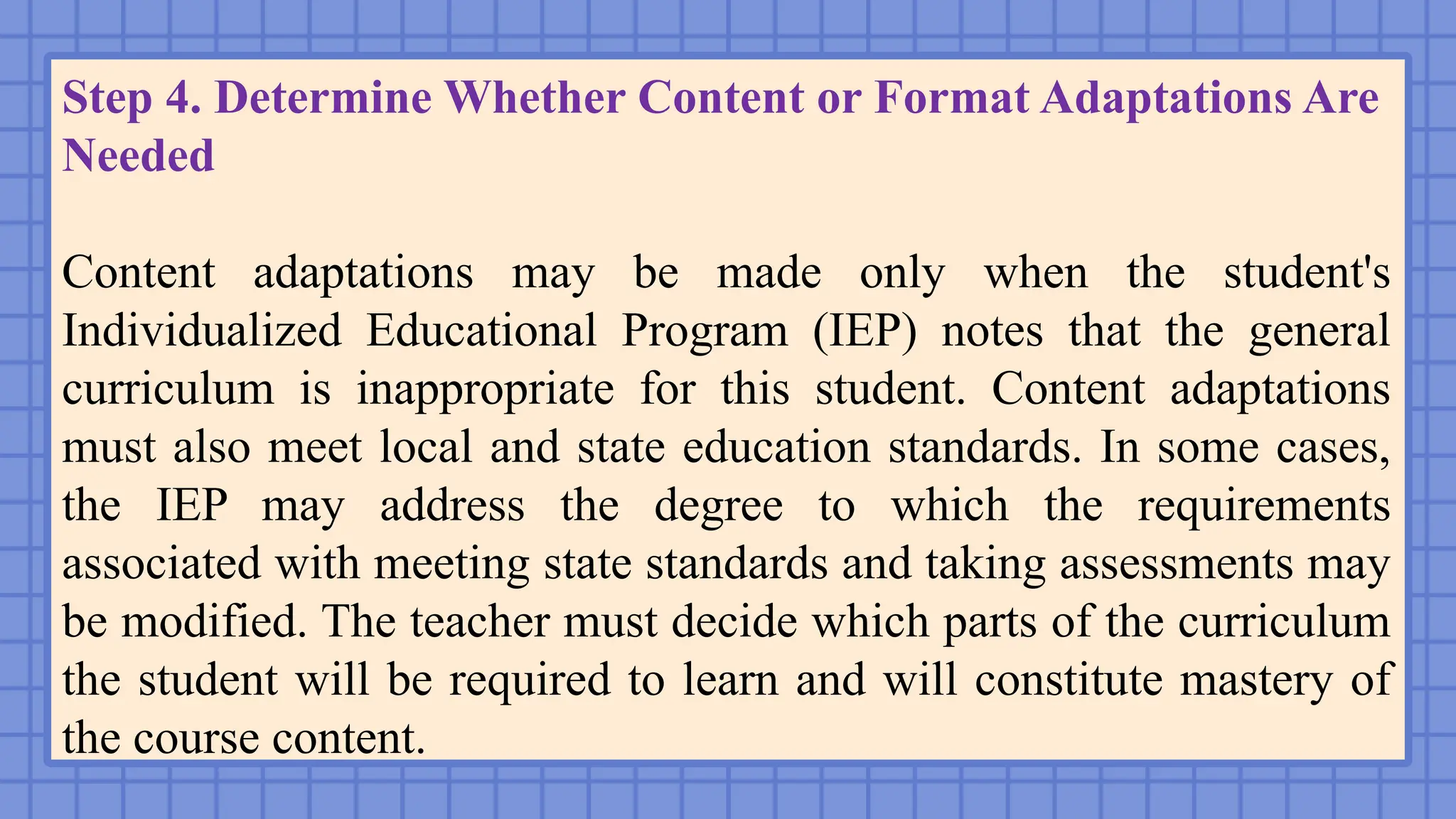 Step 4. Determine Whether Content or Format Adaptations Are
Needed
Content adaptations may be made only when the student's
Individualized Educational Program (IEP) notes that the general
curriculum is inappropriate for this student. Content adaptations
must also meet local and state education standards. In some cases,
the IEP may address the degree to which the requirements
associated with meeting state standards and taking assessments may
be modified. The teacher must decide which parts of the curriculum
the student will be required to learn and will constitute mastery of
the course content.
 