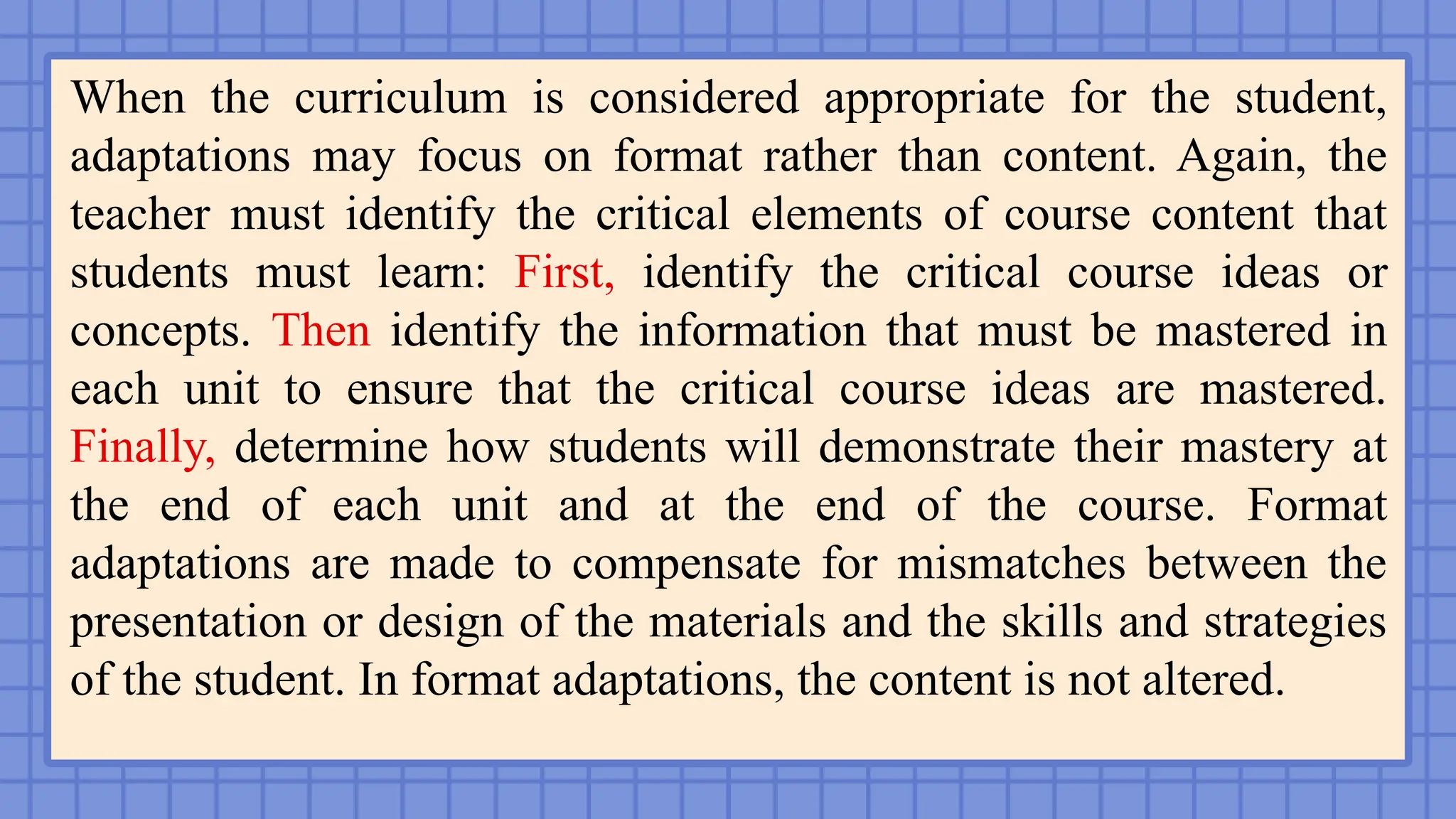 When the curriculum is considered appropriate for the student,
adaptations may focus on format rather than content. Again, the
teacher must identify the critical elements of course content that
students must learn: First, identify the critical course ideas or
concepts. Then identify the information that must be mastered in
each unit to ensure that the critical course ideas are mastered.
Finally, determine how students will demonstrate their mastery at
the end of each unit and at the end of the course. Format
adaptations are made to compensate for mismatches between the
presentation or design of the materials and the skills and strategies
of the student. In format adaptations, the content is not altered.
 