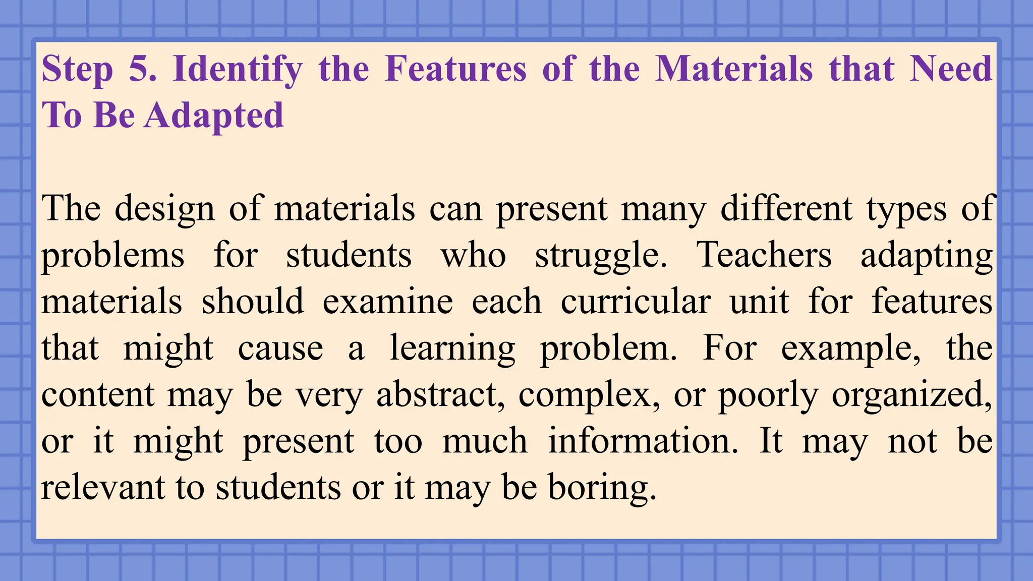 Step 5. Identify the Features of the Materials that Need
To Be Adapted
The design of materials can present many different types of
problems for students who struggle. Teachers adapting
materials should examine each curricular unit for features
that might cause a learning problem. For example, the
content may be very abstract, complex, or poorly organized,
or it might present too much information. It may not be
relevant to students or it may be boring.
 