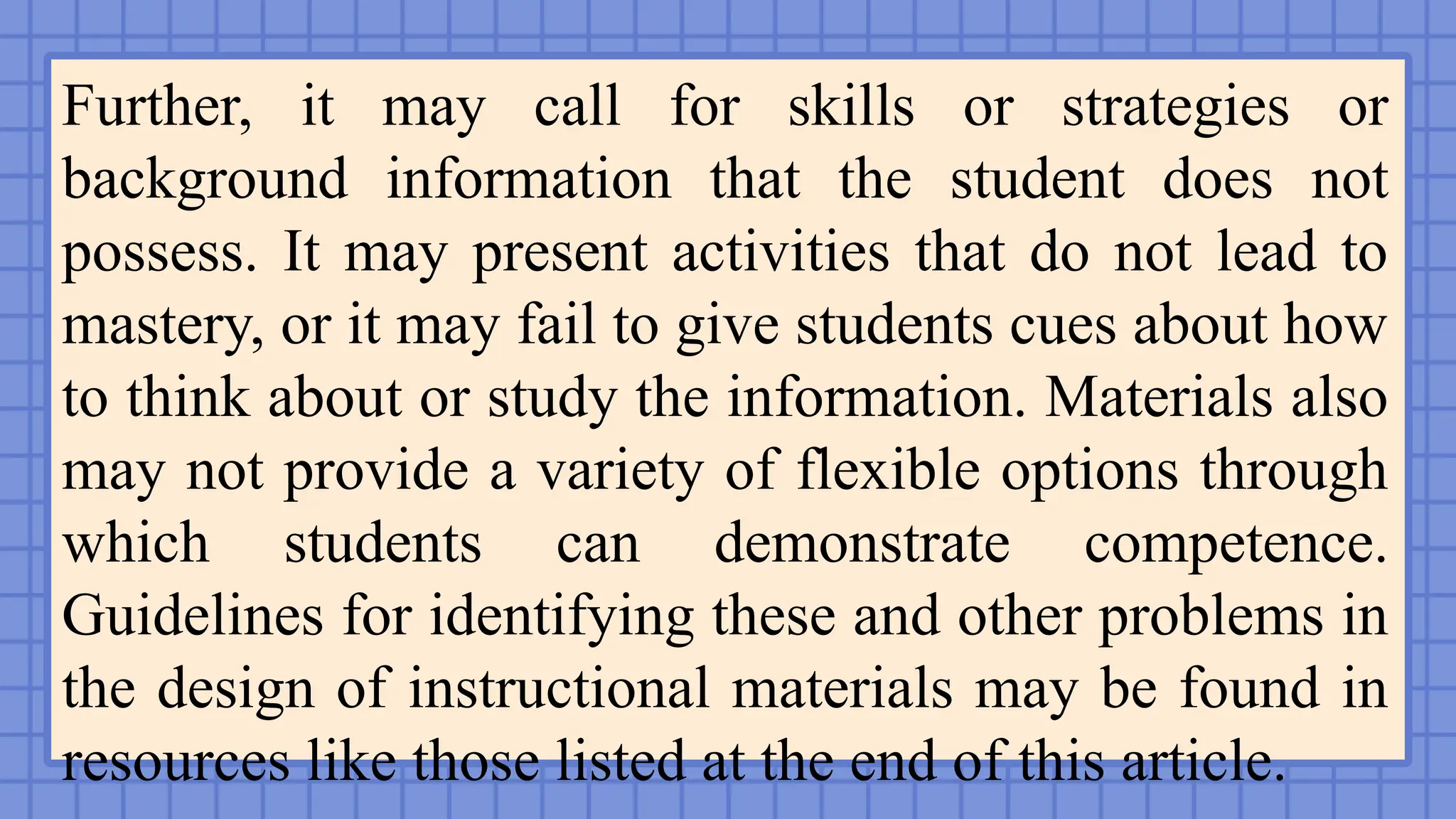 Further, it may call for skills or strategies or
background information that the student does not
possess. It may present activities that do not lead to
mastery, or it may fail to give students cues about how
to think about or study the information. Materials also
may not provide a variety of flexible options through
which students can demonstrate competence.
Guidelines for identifying these and other problems in
the design of instructional materials may be found in
resources like those listed at the end of this article.
 