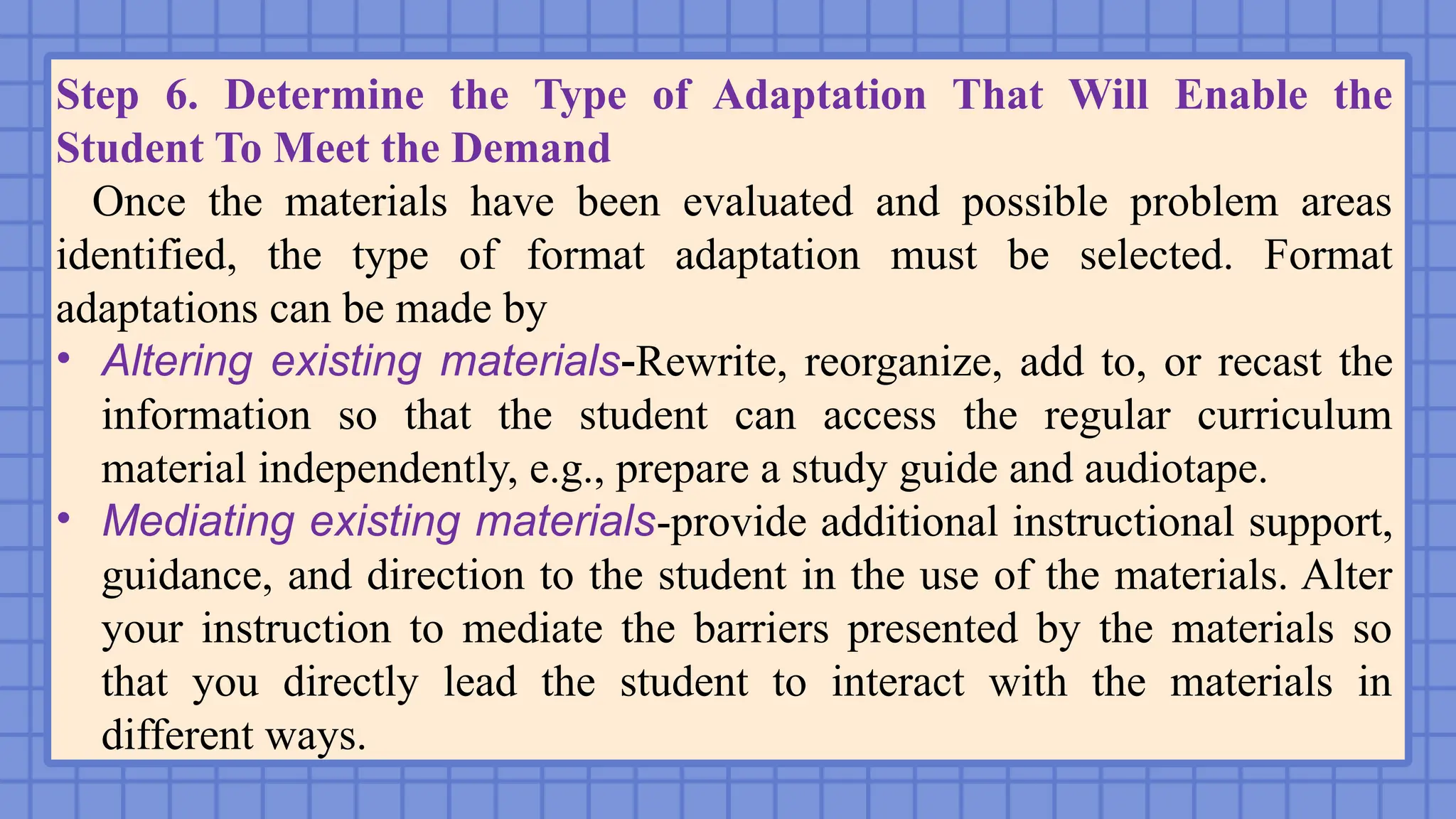 Step 6. Determine the Type of Adaptation That Will Enable the
Student To Meet the Demand
Once the materials have been evaluated and possible problem areas
identified, the type of format adaptation must be selected. Format
adaptations can be made by
• Altering existing materials-Rewrite, reorganize, add to, or recast the
information so that the student can access the regular curriculum
material independently, e.g., prepare a study guide and audiotape.
• Mediating existing materials-provide additional instructional support,
guidance, and direction to the student in the use of the materials. Alter
your instruction to mediate the barriers presented by the materials so
that you directly lead the student to interact with the materials in
different ways.
 