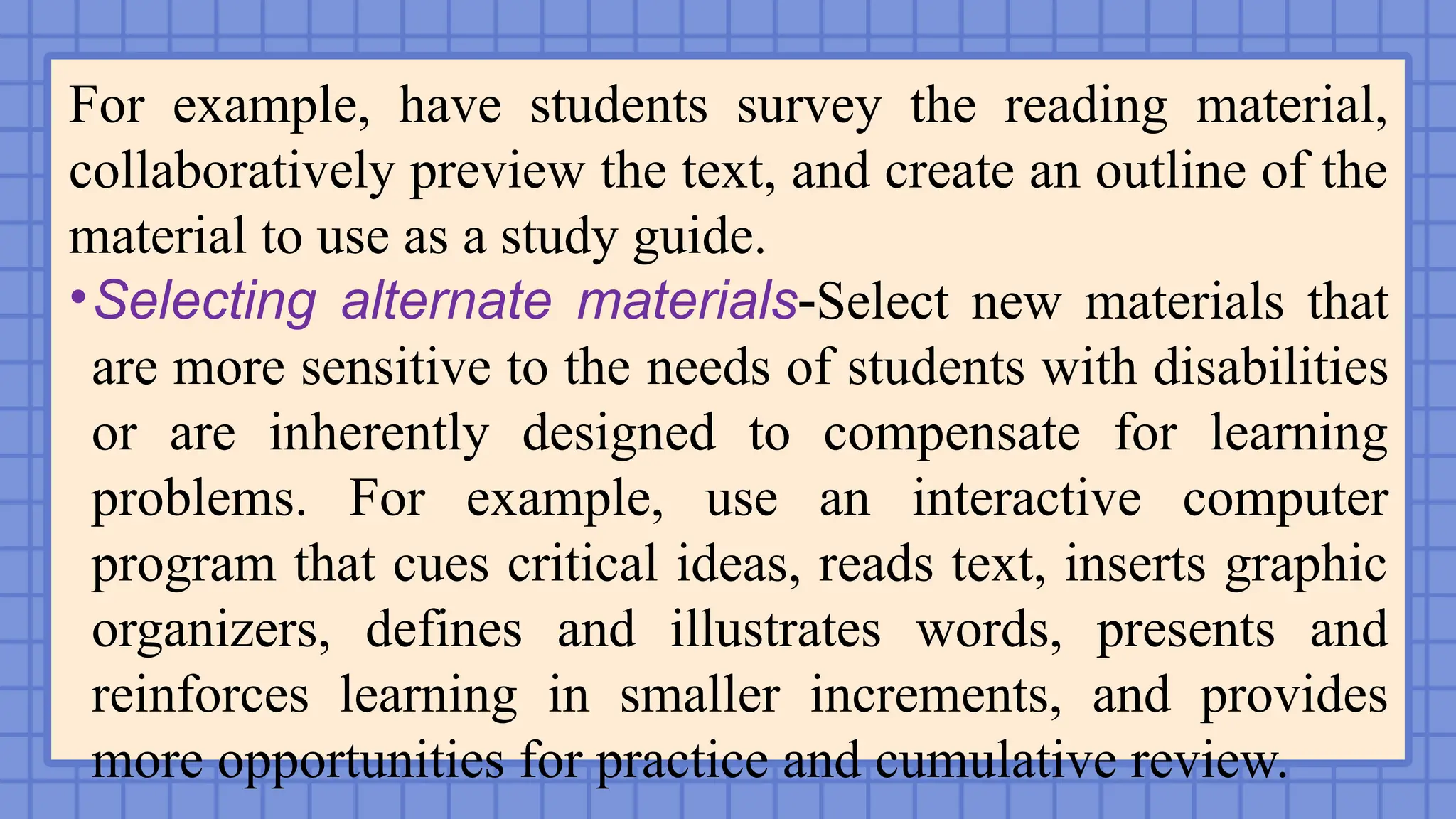For example, have students survey the reading material,
collaboratively preview the text, and create an outline of the
material to use as a study guide.
•Selecting alternate materials-Select new materials that
are more sensitive to the needs of students with disabilities
or are inherently designed to compensate for learning
problems. For example, use an interactive computer
program that cues critical ideas, reads text, inserts graphic
organizers, defines and illustrates words, presents and
reinforces learning in smaller increments, and provides
more opportunities for practice and cumulative review.
 