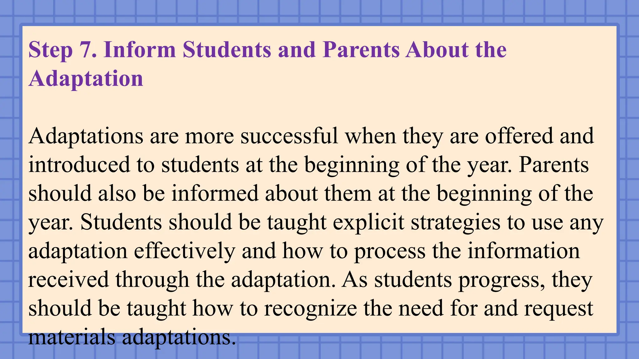 Step 7. Inform Students and Parents About the
Adaptation
Adaptations are more successful when they are offered and
introduced to students at the beginning of the year. Parents
should also be informed about them at the beginning of the
year. Students should be taught explicit strategies to use any
adaptation effectively and how to process the information
received through the adaptation. As students progress, they
should be taught how to recognize the need for and request
materials adaptations.
 