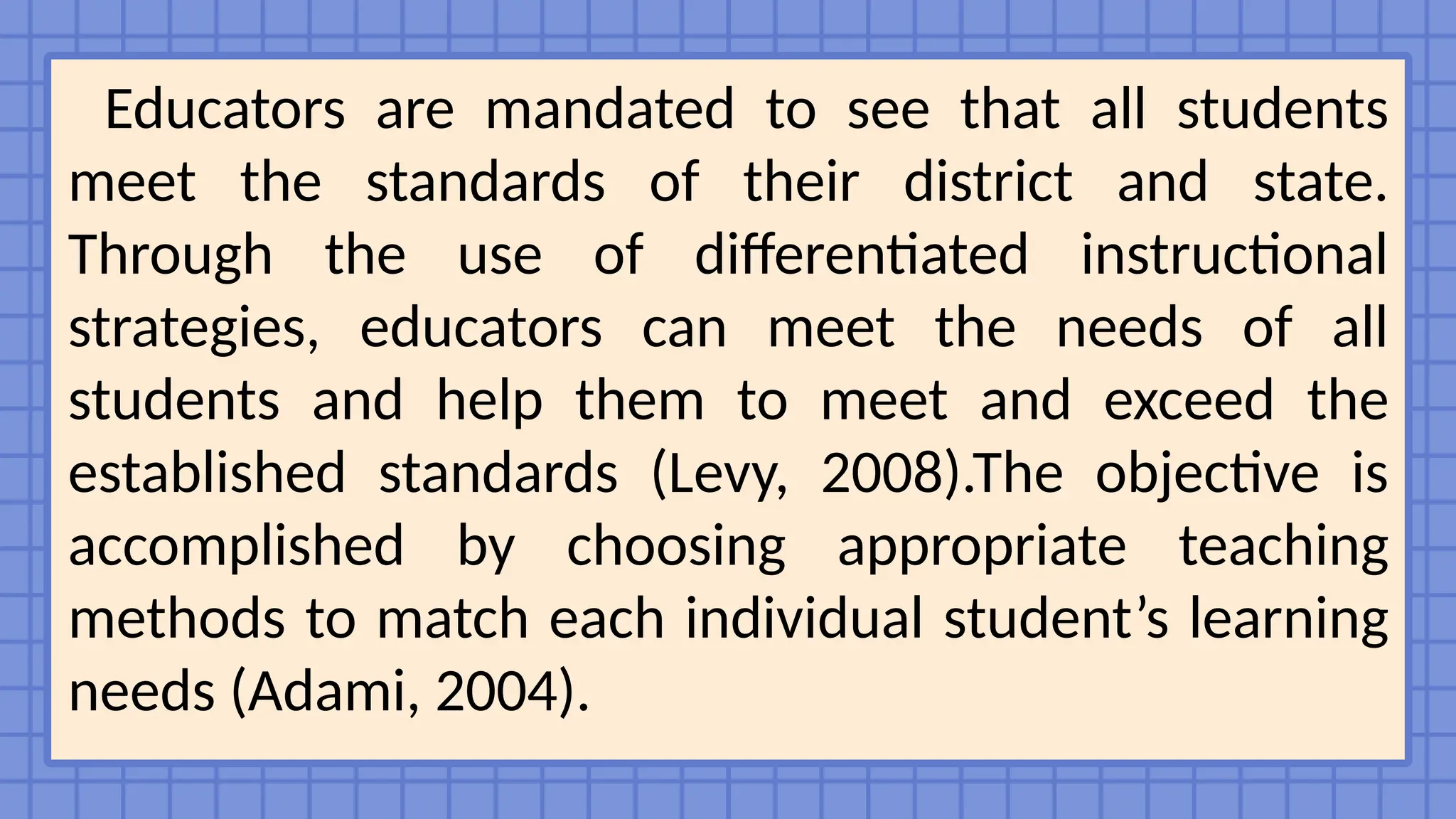 Educators are mandated to see that all students
meet the standards of their district and state.
Through the use of differentiated instructional
strategies, educators can meet the needs of all
students and help them to meet and exceed the
established standards (Levy, 2008).The objective is
accomplished by choosing appropriate teaching
methods to match each individual student’s learning
needs (Adami, 2004).
 