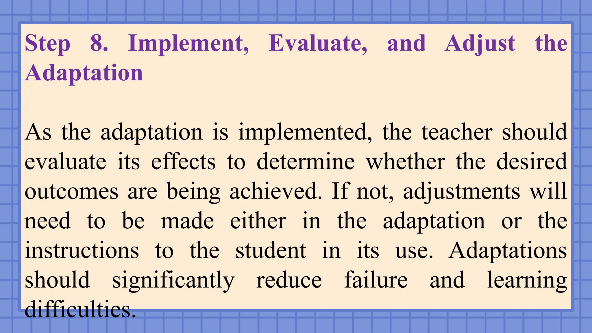 Step 8. Implement, Evaluate, and Adjust the
Adaptation
As the adaptation is implemented, the teacher should
evaluate its effects to determine whether the desired
outcomes are being achieved. If not, adjustments will
need to be made either in the adaptation or the
instructions to the student in its use. Adaptations
should significantly reduce failure and learning
difficulties.
 