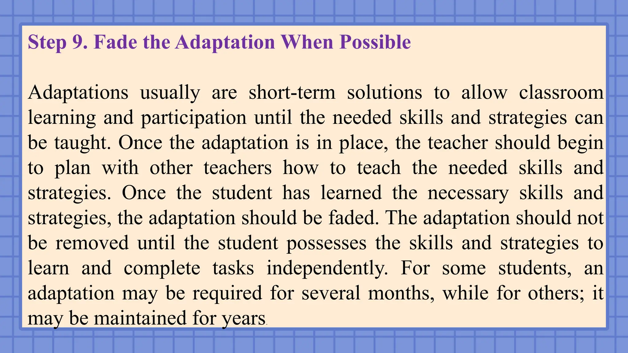 Step 9. Fade the Adaptation When Possible
Adaptations usually are short-term solutions to allow classroom
learning and participation until the needed skills and strategies can
be taught. Once the adaptation is in place, the teacher should begin
to plan with other teachers how to teach the needed skills and
strategies. Once the student has learned the necessary skills and
strategies, the adaptation should be faded. The adaptation should not
be removed until the student possesses the skills and strategies to
learn and complete tasks independently. For some students, an
adaptation may be required for several months, while for others; it
may be maintained for years.
 