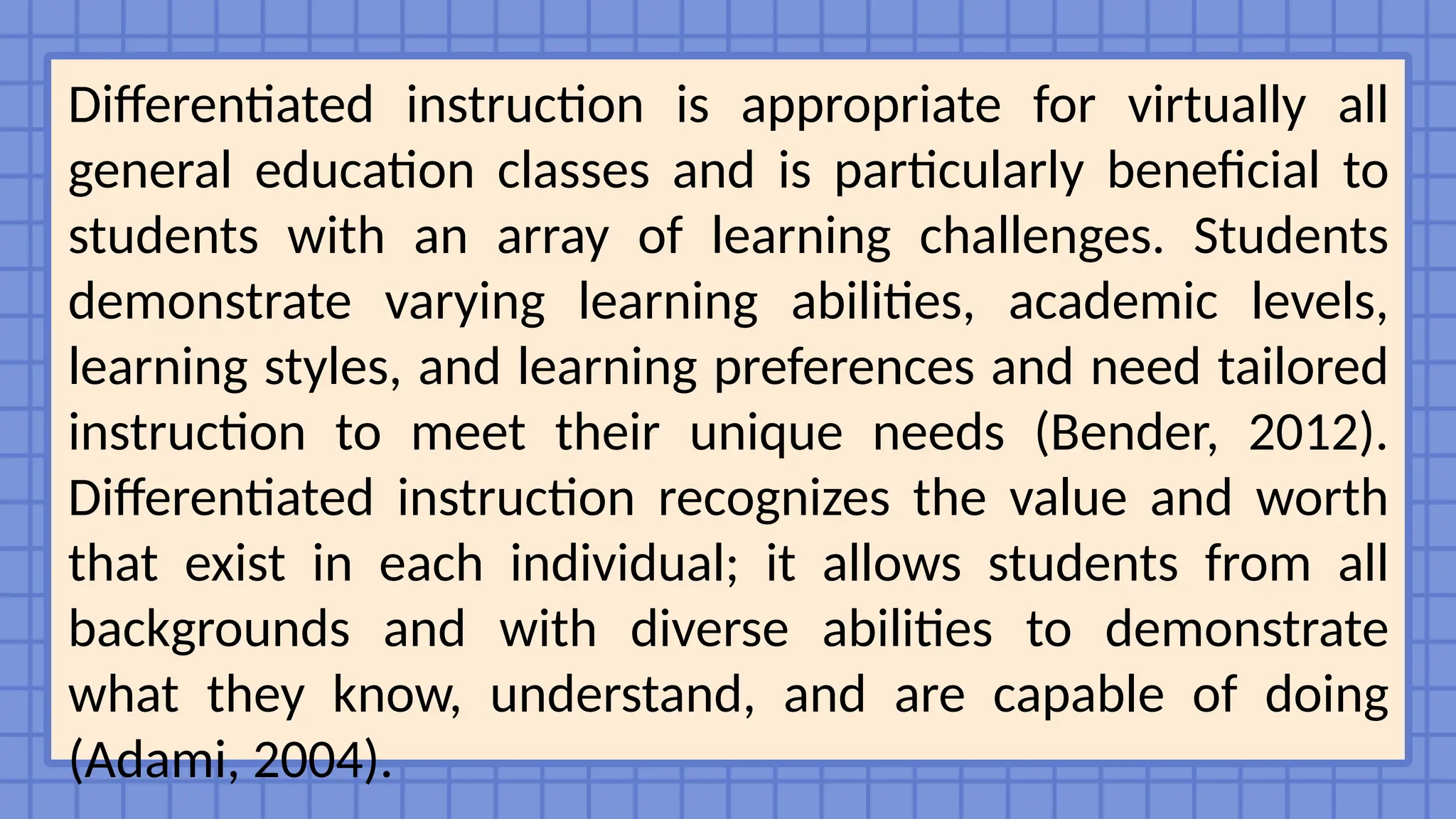Differentiated instruction is appropriate for virtually all
general education classes and is particularly beneficial to
students with an array of learning challenges. Students
demonstrate varying learning abilities, academic levels,
learning styles, and learning preferences and need tailored
instruction to meet their unique needs (Bender, 2012).
Differentiated instruction recognizes the value and worth
that exist in each individual; it allows students from all
backgrounds and with diverse abilities to demonstrate
what they know, understand, and are capable of doing
(Adami, 2004).
 