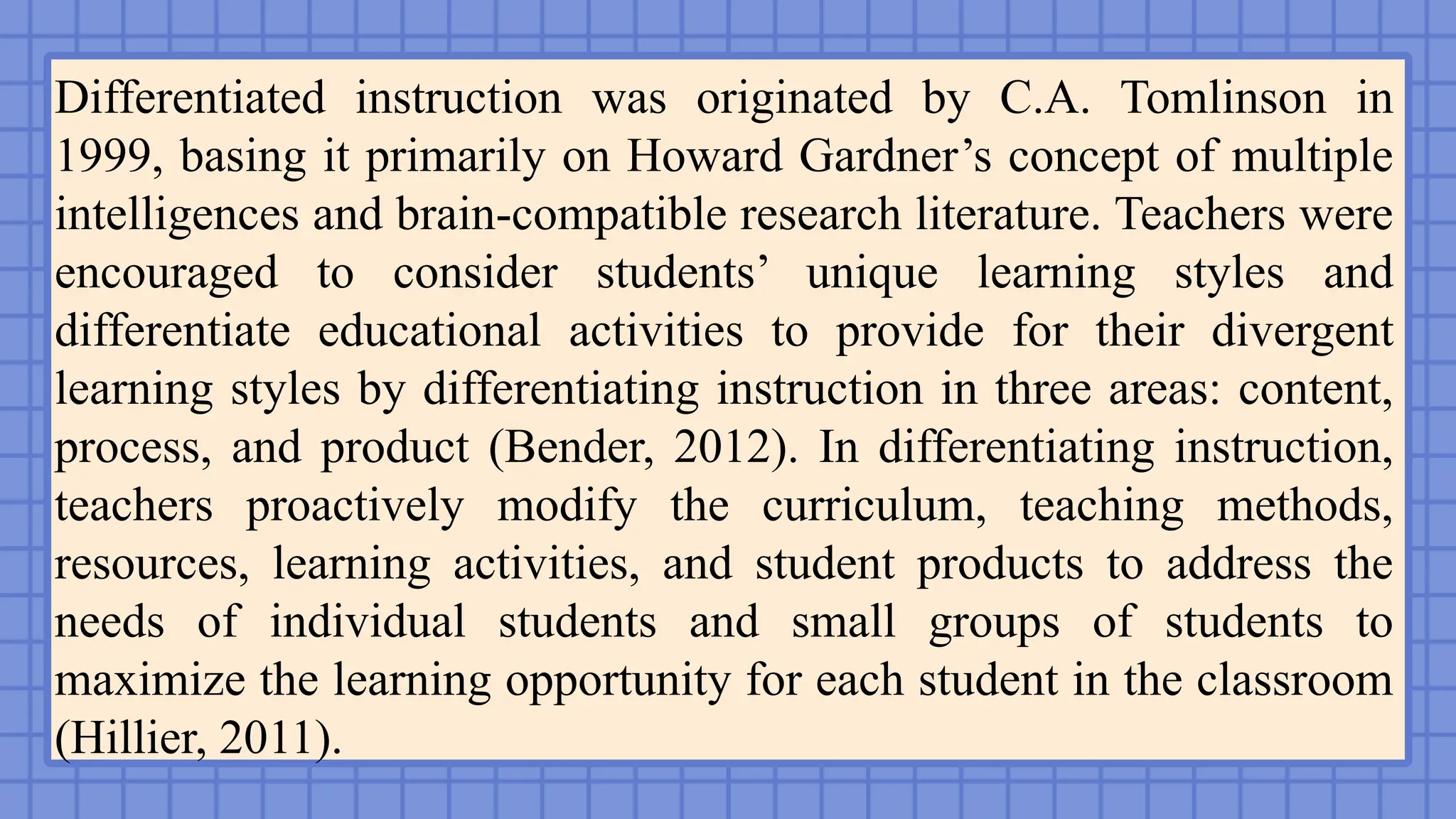 Differentiated instruction was originated by C.A. Tomlinson in
1999, basing it primarily on Howard Gardner’s concept of multiple
intelligences and brain-compatible research literature. Teachers were
encouraged to consider students’ unique learning styles and
differentiate educational activities to provide for their divergent
learning styles by differentiating instruction in three areas: content,
process, and product (Bender, 2012). In differentiating instruction,
teachers proactively modify the curriculum, teaching methods,
resources, learning activities, and student products to address the
needs of individual students and small groups of students to
maximize the learning opportunity for each student in the classroom
(Hillier, 2011).
 