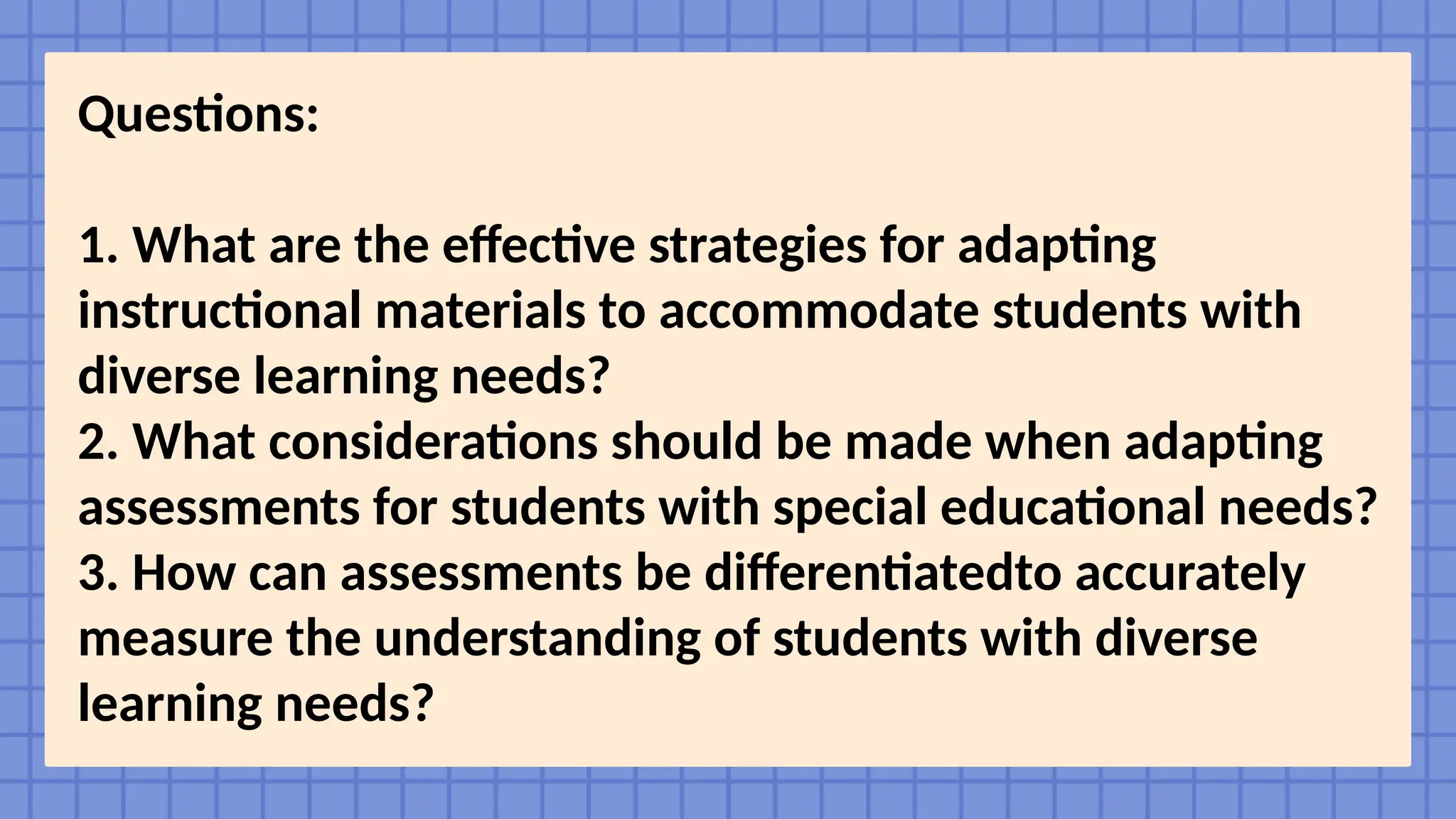 Questions:
1. What are the effective strategies for adapting
instructional materials to accommodate students with
diverse learning needs?
2. What considerations should be made when adapting
assessments for students with special educational needs?
3. How can assessments be differentiatedto accurately
measure the understanding of students with diverse
learning needs?
 