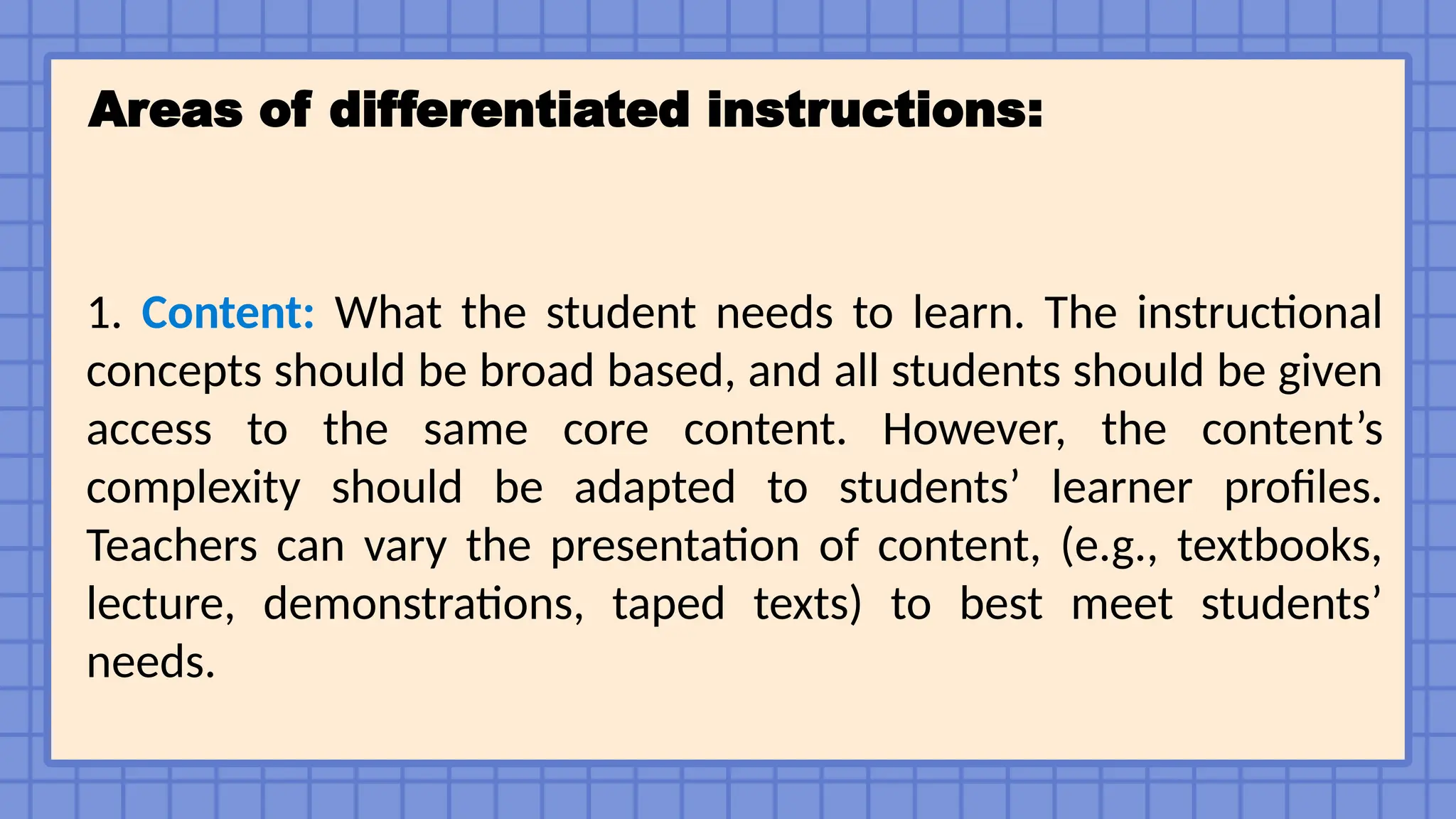 Areas of differentiated instructions:
1. Content: What the student needs to learn. The instructional
concepts should be broad based, and all students should be given
access to the same core content. However, the content’s
complexity should be adapted to students’ learner profiles.
Teachers can vary the presentation of content, (e.g., textbooks,
lecture, demonstrations, taped texts) to best meet students’
needs.
 